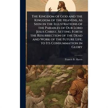 The Kingdom of God and the Kingdom of the Heavens, As Seen in the Illustrations of the Parables of Our Lord Jesus Christ, Setting Forth the Resurrection of the Dead and Work of the Future Life, to Its