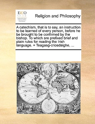 A catechism, that is to say, an instruction to be learned of every person, before he be brought to be confirmed by the bishop. To which are prefixed brief and plain rules for reading the Irish languag