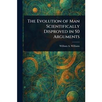 The Evolution of Man Scientifically Disproved in 50 Arguments