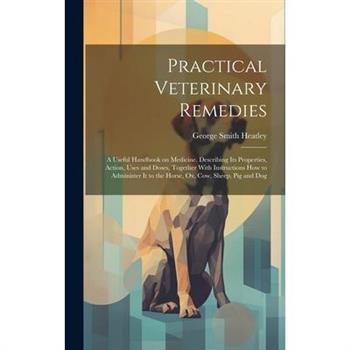 Practical Veterinary Remedies; a Useful Handbook on Medicine. Describing its Properties, Action, Uses and Doses, Together With Instructions how to Administer it to the Horse, ox, cow, Sheep, pig and D