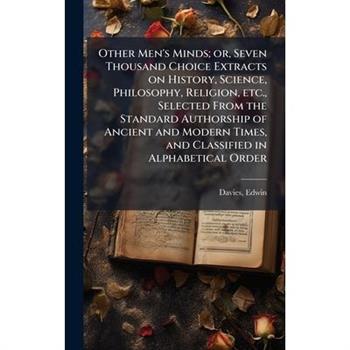 Other Men's Minds; or, Seven Thousand Choice Extracts on History, Science, Philosophy, Religion, etc., Selected From the Standard Authorship of Ancient and Modern Times, and Classified in Alphabetical