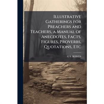 Illustrative Gatherings for Preachers and Teachers, a Manual of Anecdotes, Facts, Figures, Proverbs, Quotations, Etc