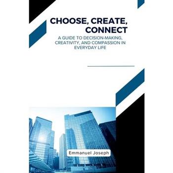 Choose, Create, Connect, A Guide to Decision-Making, Creativity, and Compassion in Everyday Life