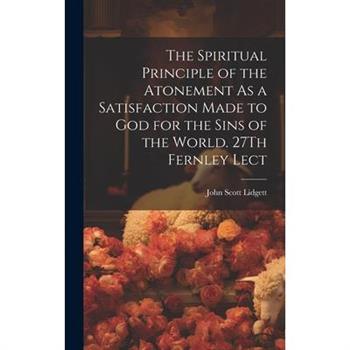 The Spiritual Principle of the Atonement As a Satisfaction Made to God for the Sins of the World. 27Th Fernley Lect