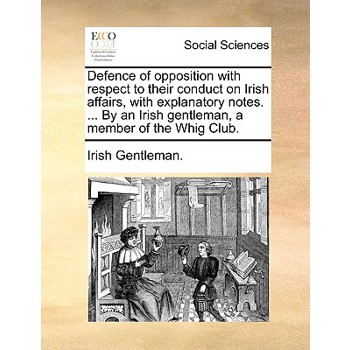 Defence of Opposition with Respect to Their Conduct on Irish Affairs, with Explanatory Notes. ... by an Irish Gentleman, a Member of the Whig Club.