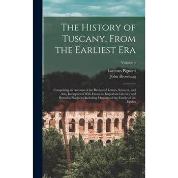 The History of Tuscany, From the Earliest era; Comprising an Account of the Revival of Letters, Sciences, and Arts, Interspersed With Essays on Important Literacy and Historical Subjects; Including Me