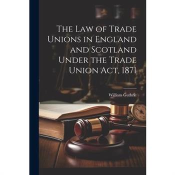 The Law of Trade Unions in England and Scotland Under the Trade Union Act, 1871