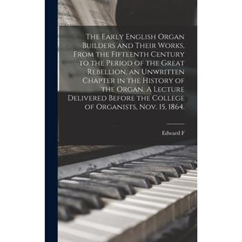 The Early English Organ Builders and Their Works, From the Fifteenth Century to the Period of the Great Rebellion, an Unwritten Chapter in the History of the Organ. A Lecture Delivered Before the Coll