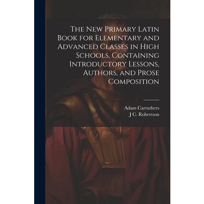 The new Primary Latin Book for Elementary and Advanced Classes in High Schools, Containing Introductory Lessons, Authors, and Prose Composition