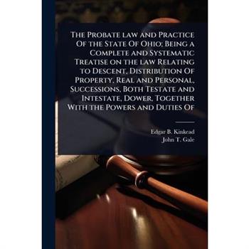 The Probate law and Practice Of the State Of Ohio; Being a Complete and Systematic Treatise on the law Relating to Descent, Distribution Of Property, Real and Personal, Successions, Both Testate and I