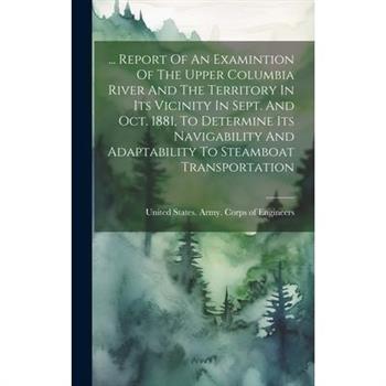 ... Report Of An Examintion Of The Upper Columbia River And The Territory In Its Vicinity In Sept. And Oct. 1881, To Determine Its Navigability And Adaptability To Steamboat Transportation