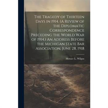 The Tragedy of Thirteen Days in 1914. (A Review of the Diplomatic Correspondence Preceding the World War of 1914.) An Address Before the Michigan State Bar Association, June 28, 1918