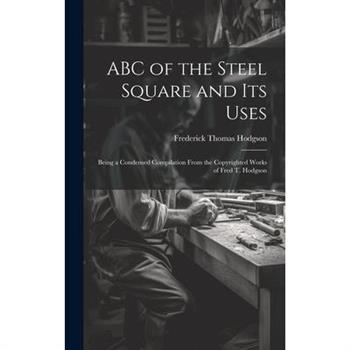 ABC of the Steel Square and its Uses; Being a Condensed Compilation From the Copyrighted Works of Fred T. Hodgson