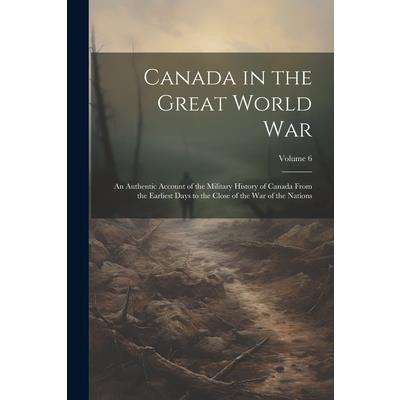 Canada in the Great World war; an Authentic Account of the Military History of Canada From the Earliest Days to the Close of the war of the Nations; Volume 6