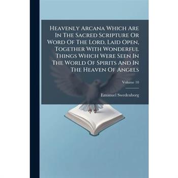 Heavenly Arcana Which Are In The Sacred Scripture Or Word Of The Lord, Laid Open, Together With Wonderful Things Which Were Seen In The World Of Spirits And In The Heaven Of Angels