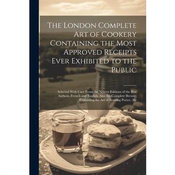 The London Complete Art of Cookery Containing the Most Approved Receipts Ever Exhibited to the Public; Selected With Care From the Newest Editions of the Best Authors, French and English. Also the Com