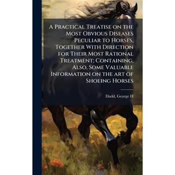A Practical Treatise on the Most Obvious Diseases Peculiar to Horses, Together With Direction for Their Most Rational Treatment; Containing, Also, Some Valuable Information on the art of Shoeing Horse