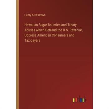 Hawaiian Sugar Bounties and Treaty Abuses which Defraud the U.S. Revenue, Oppress American Consumers and Tax-payers