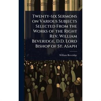 Twenty-six Sermons on Various Subjects Selected From the Works of the Right Rev. William Beveridge, D.D. Lord Bishop of St. Asaph