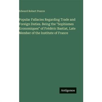 Popular Fallacies Regarding Trade and Foreign Duties. Being the "Sophismes Economiques" of Fr矇d矇ric Bastiat, Late Member of the Institute of France
