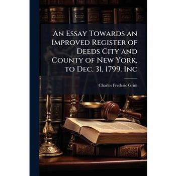 An Essay Towards an Improved Register of Deeds City and County of New York, to Dec. 31, 1799. Inc