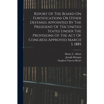 Report Of The Board On Fortifications Or Other Defenses Appointed By The President Of The United States Under The Provisions Of The Act Of Congress Approved March 3, 1885