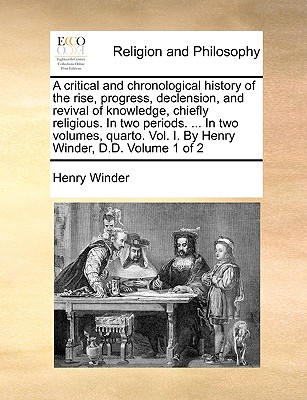 A Critical and Chronological History of the Rise, Progress, Declension, and Revival of Knowledge, Chiefly Religious. in Two Periods. ... in Two Volumes, Quarto. Vol. I. by Henry Winder, D.D. Volume 1