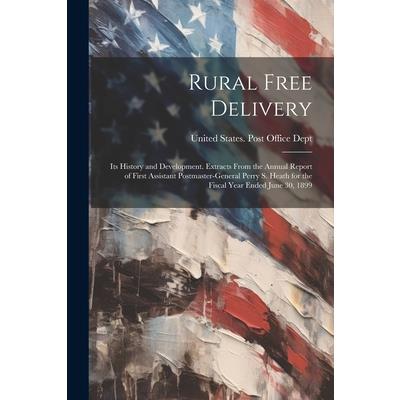 Rural Free Delivery; its History and Development. Extracts From the Annual Report of First Assistant Postmaster-general Perry S. Heath for the Fiscal Year Ended June 30, 1899 Rural Free Delivery; its History and Development. Extracts From the Annual Report of First Assistant Postmaster-general Perry S. Heath for the Fiscal Year Ended June 30, 1899