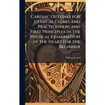 Cardiac Outlines for Clinical Clerks and Practitioners and First Principles in the Physical Examination of the Heart for the Beginner