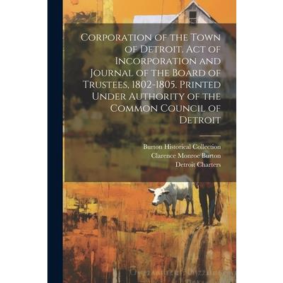 Corporation of the Town of Detroit. Act of Incorporation and Journal of the Board of Trustees, 1802-1805. Printed Under Authority of the Common Council of Detroit