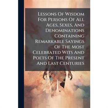 Lessons Of Wisdom For Persons Of All Ages, Sexes, And Denominations Containing Remarkable Sayings Of The Most Celebrated Wits And Poets Of The Present And Last Centuries