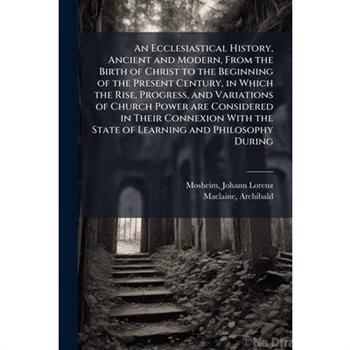 An Ecclesiastical History, Ancient and Modern, From the Birth of Christ to the Beginning of the Present Century, in Which the Rise, Progress, and Variations of Church Power are Considered in Their Con