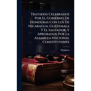 Tratados Celebrados Por El Gobierno De Honduras Con Los De Nicaragua, Guatemala Y El Salvador, Y Aprobados Por La Asamblea Nacional Constituyente
