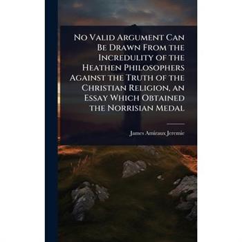No Valid Argument Can Be Drawn From the Incredulity of the Heathen Philosophers Against the Truth of the Christian Religion, an Essay Which Obtained the Norrisian Medal