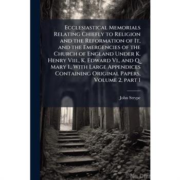 Ecclesiastical Memorials Relating Chiefly to Religion and the Reformation of It, and the Emergencies of the Church of England Under K. Henry Viii., K. Edward Vi., and Q. Mary I., With Large Appendices