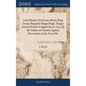 Great Britain’s Low Estate Before King George Began His Happy Reign. Being a Sermon Preach’d August the 1st, 1715. by the Author of a Sermon Against Persecution, in the Year 1682