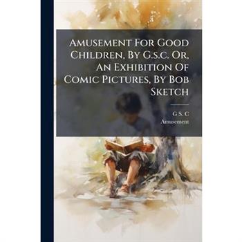 Amusement For Good Children, By G.s.c. Or, An Exhibition Of Comic Pictures, By Bob Sketch