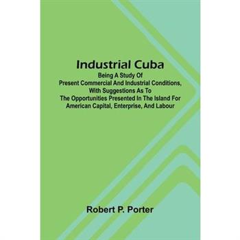 Industrial Cuba; Being A Study Of Present Commercial And Industrial Conditions, With Suggestions As To The Opportunities Presented In The Island For American Capital, Enterprise, And Labour