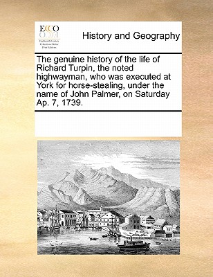 The Genuine History of the Life of Richard Turpin, the Noted Highwayman, Who Was Executed at York for Horse-Stealing, Under the Name of John Palmer, on Saturday Ap. 7, 1739.