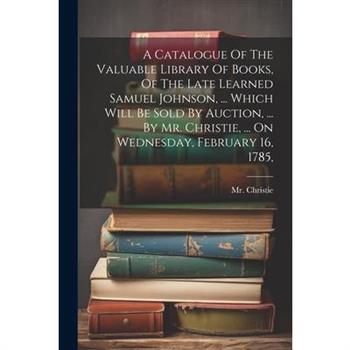 A Catalogue Of The Valuable Library Of Books, Of The Late Learned Samuel Johnson, ... Which Will Be Sold By Auction, ... By Mr. Christie, ... On Wednesday, February 16, 1785,
