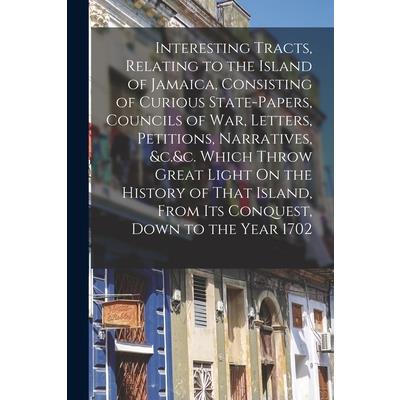 Interesting Tracts, Relating to the Island of Jamaica, Consisting of Curious State-Papers, Councils of War, Letters, Petitions, Narratives, &c.&c. Which Throw Great Light On the History of That Island