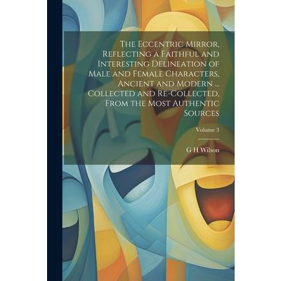 The Eccentric Mirror, Reflecting a Faithful and Interesting Delineation of Male and Female Characters, Ancient and Modern ... Collected and Re-collected, From the Most Authentic Sources; Volume 3