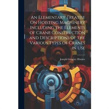 An Elementary Treatise On Hoisting Machinery Including the Elements of Crane Construction and Descriptions of the Various Types of Cranes in Use