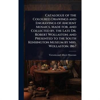 Catalogue of the Coloured Drawings and Engravings of Ancient Mosaics, Made for, and Collected by, the Late Dr. Robert Wollaston; and Presented to the South Kensington Museum by Mrs. Wollaston. 1867