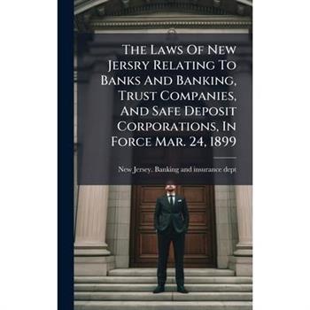 The Laws Of New Jersry Relating To Banks And Banking, Trust Companies, And Safe Deposit Corporations, In Force Mar. 24, 1899
