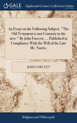 An Essay on the Following Subject, the Old Testament Is Not Contrary to the New. by John Fawcett, ... Published in Compliance with the Will of the Late Mr. Norris,