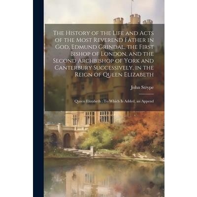 The History of the Life and Acts of the Most Reverend Father in God, Edmund Grindal, the First Bishop of London, and the Second Archbishop of York and Canterbury Successively, in the Reign of Queen El