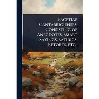 Facetiae Cantabrigienses, Consisting of Anecdotes, Smart Sayings, Satirics, Retorts, etc.,