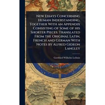 New Essays Concerning Human Inderstanding, Together With an Appendix Consisting of Some of his Shorter Pieces. Translated From the Original Latin, French and German With Notes by Alfred Gideon Langley