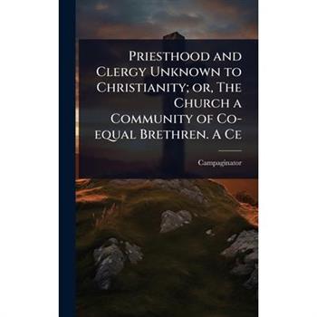 Priesthood and Clergy Unknown to Christianity; or, The Church a Community of Co-equal Brethren. A Ce